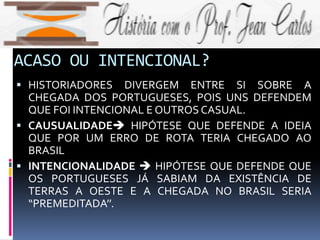 ACASO OU INTENCIONAL?
 HISTORIADORES DIVERGEM ENTRE SI SOBRE A
CHEGADA DOS PORTUGUESES, POIS UNS DEFENDEM
QUE FOI INTENCIONAL E OUTROS CASUAL.
 CAUSUALIDADE HIPÓTESE QUE DEFENDE A IDEIA
QUE POR UM ERRO DE ROTA TERIA CHEGADO AO
BRASIL
 INTENCIONALIDADE  HIPÓTESE QUE DEFENDE QUE
OS PORTUGUESES JÁ SABIAM DA EXISTÊNCIA DE
TERRAS A OESTE E A CHEGADA NO BRASIL SERIA
“PREMEDITADA’’.
 