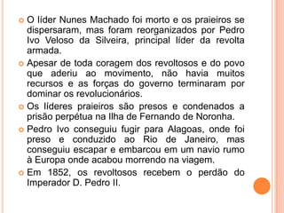O líder Nunes Machado foi morto e os praieiros se dispersaram, mas foram reorganizados por Pedro Ivo Veloso da Silveira, principal líder da revolta armada.Apesar de toda coragem dos revoltosos e do povo que aderiu ao movimento, não havia muitos recursos e as forças do governo terminaram por dominar os revolucionários.Os líderes praieiros são presos e condenados a prisão perpétua na Ilha de Fernando de Noronha.Pedro Ivo conseguiu fugir para Alagoas, onde foi preso e conduzido ao Rio de Janeiro, mas conseguiu escapar e embarcou em um navio rumo à Europa onde acabou morrendo na viagem.Em 1852, os revoltosos recebem o perdão do Imperador D. Pedro II.