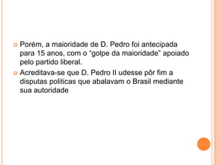 Porém, a maioridade de D. Pedro foi antecipada para 15 anos, com o “golpe da maioridade” apoiado pelo partido liberal.Acreditava-se que D. Pedro II udesse pôr fim a disputas politicas que abalavam o Brasil mediante sua autoridade