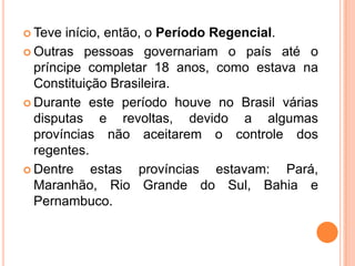 Teve início, então, o Período Regencial.Outras pessoas governariam o país até o príncipe completar 18 anos, como estava na Constituição Brasileira.Durante este período houve no Brasil várias disputas e revoltas, devido a algumas províncias não aceitarem o controle dos regentes.Dentre estas províncias estavam: Pará, Maranhão, Rio Grande do Sul, Bahia e Pernambuco.