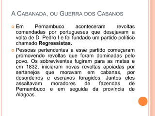 A Cabanada, ou Guerra dos CabanosEm Pernambuco aconteceram revoltas comandadas por portugueses que desejavam a volta de D. Pedro I e foi fundado um partido político chamado Regressistas.Pessoas pertencentes a esse partido começaram promovendo revoltas que foram dominadas pelo povo. Os sobreviventes fugiram para as matas e em 1832, iniciaram novas revoltas apoiadas por sertanejos que moravam em cabanas, por desordeiros e escravos foragidos. Juntos eles assaltavam moradores de fazendas de Pernambuco e em seguida da província de Alagoas.