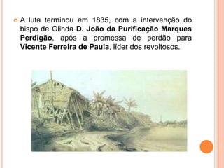 A luta terminou em 1835, com a intervenção do bispo de Olinda D. João da Purificação Marques Perdigão, após a promessa de perdão para Vicente Ferreira de Paula, líder dos revoltosos.