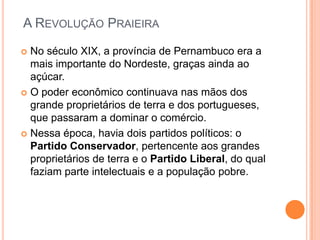 A Revolução PraieiraNo século XIX, a província de Pernambuco era a mais importante do Nordeste, graças ainda ao açúcar.O poder econômico continuava nas mãos dos grande proprietários de terra e dos portugueses, que passaram a dominar o comércio.Nessa época, havia dois partidos políticos: o Partido Conservador, pertencente aos grandes proprietários de terra e o Partido Liberal, do qual faziam parte intelectuais e a população pobre.