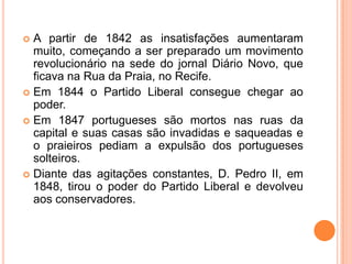 A partir de 1842 as insatisfações aumentaram muito, começando a ser preparado um movimento revolucionário na sede do jornal Diário Novo, que ficava na Rua da Praia, no Recife.Em 1844 o Partido Liberal consegue chegar ao poder.Em 1847 portugueses são mortos nas ruas da capital e suas casas são invadidas e saqueadas e o praieiros pediam a expulsão dos portugueses solteiros.Diante das agitações constantes, D. Pedro II, em 1848, tirou o poder do Partido Liberal e devolveu aos conservadores.