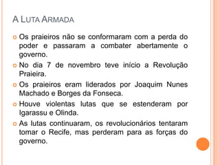 A Luta ArmadaOs praieiros não se conformaram com a perda do poder e passaram a combater abertamente o governo.No dia 7 de novembro teve início a Revolução Praieira.Os praieiros eram liderados por Joaquim Nunes Machado e Borges da Fonseca.Houve violentas lutas que se estenderam por Igarassu e Olinda.As lutas continuaram, os revolucionários tentaram tomar o Recife, mas perderam para as forças do governo.