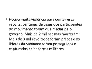 • Houve muita violência para conter essa
revolta, centenas de casas dos participantes
do movimento foram queimadas pelo
governo. Mais de 2 mil pessoas morreram;
Mais de 3 mil revoltosos foram presos e os
líderes da Sabinada foram perseguidos e
capturados pelas forças militares.
 