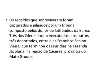 • Os rebeldes que sobreviveram foram
capturados e julgados por um tribunal
composto pelos donos de latifúndios da Bahia.
Três dos líderes foram executados e os outros
três deportados, entre eles Francisco Sabino
Vieira, que terminou os seus dias na Fazenda
Jacobina, na região de Cáceres, província do
Mato Grosso.
 