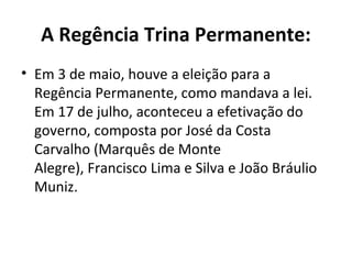 A Regência Trina Permanente:
• Em 3 de maio, houve a eleição para a
Regência Permanente, como mandava a lei.
Em 17 de julho, aconteceu a efetivação do
governo, composta por José da Costa
Carvalho (Marquês de Monte
Alegre), Francisco Lima e Silva e João Bráulio
Muniz.
 