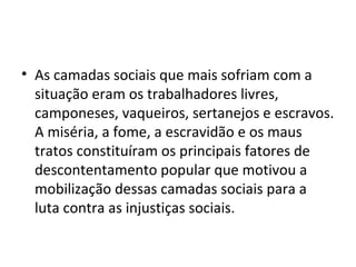 • As camadas sociais que mais sofriam com a
situação eram os trabalhadores livres,
camponeses, vaqueiros, sertanejos e escravos.
A miséria, a fome, a escravidão e os maus
tratos constituíram os principais fatores de
descontentamento popular que motivou a
mobilização dessas camadas sociais para a
luta contra as injustiças sociais.
 