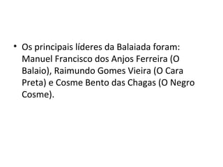• Os principais líderes da Balaiada foram:
Manuel Francisco dos Anjos Ferreira (O
Balaio), Raimundo Gomes Vieira (O Cara
Preta) e Cosme Bento das Chagas (O Negro
Cosme).
 