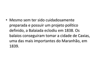 • Mesmo sem ter sido cuidadosamente
preparada e possuir um projeto político
definido, a Balaiada eclodiu em 1838. Os
balaios conseguiram tomar a cidade de Caxias,
uma das mais importantes do Maranhão, em
1839.
 