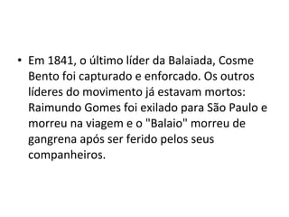 • Em 1841, o último líder da Balaiada, Cosme
Bento foi capturado e enforcado. Os outros
líderes do movimento já estavam mortos:
Raimundo Gomes foi exilado para São Paulo e
morreu na viagem e o "Balaio" morreu de
gangrena após ser ferido pelos seus
companheiros.
 