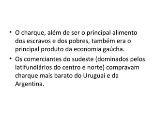 • O charque, além de ser o principal alimento
dos escravos e dos pobres, também era o
principal produto da economia gaúcha.
• Os comerciantes do sudeste (dominados pelos
latifundiários do centro e norte) compravam
charque mais barato do Uruguai e da
Argentina.
 