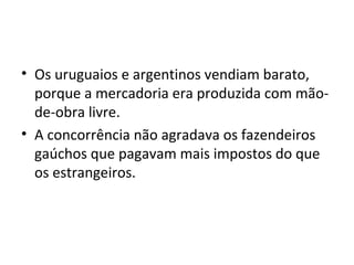 • Os uruguaios e argentinos vendiam barato,
porque a mercadoria era produzida com mão-
de-obra livre.
• A concorrência não agradava os fazendeiros
gaúchos que pagavam mais impostos do que
os estrangeiros.
 