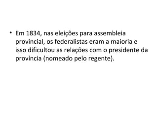 • Em 1834, nas eleições para assembleia
provincial, os federalistas eram a maioria e
isso dificultou as relações com o presidente da
província (nomeado pelo regente).
 
