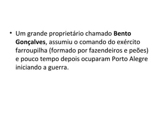 • Um grande proprietário chamado Bento
Gonçalves, assumiu o comando do exército
farroupilha (formado por fazendeiros e peões)
e pouco tempo depois ocuparam Porto Alegre
iniciando a guerra.
 