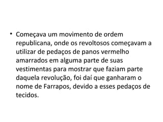 • Começava um movimento de ordem
republicana, onde os revoltosos começavam a
utilizar de pedaços de panos vermelho
amarrados em alguma parte de suas
vestimentas para mostrar que faziam parte
daquela revolução, foi daí que ganharam o
nome de Farrapos, devido a esses pedaços de
tecidos.
 