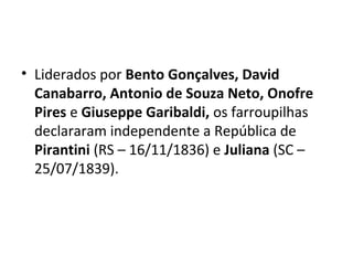 • Liderados por Bento Gonçalves, David
Canabarro, Antonio de Souza Neto, Onofre
Pires e Giuseppe Garibaldi, os farroupilhas
declararam independente a República de
Pirantini (RS – 16/11/1836) e Juliana (SC –
25/07/1839).
 