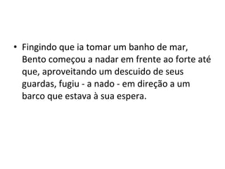• Fingindo que ia tomar um banho de mar,
Bento começou a nadar em frente ao forte até
que, aproveitando um descuido de seus
guardas, fugiu - a nado - em direção a um
barco que estava à sua espera.
 