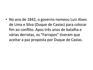 • No ano de 1842, o governo nomeou Luiz Alves
de Lima e Silva (Duque de Caxias) para colocar
fim ao conflito. Apos três anos de batalha e
várias derrotas, os "Farrapos" tiveram que
aceitar a paz proposta por Duque de Caxias.
 