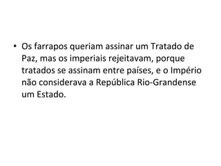 • Os farrapos queriam assinar um Tratado de
Paz, mas os imperiais rejeitavam, porque
tratados se assinam entre países, e o Império
não considerava a República Rio-Grandense
um Estado.
 