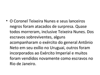 • O Coronel Teixeira Nunes e seus lanceiros
negros foram atacados de surpresa. Quase
todos morreram, inclusive Teixeira Nunes. Dos
escravos sobreviventes, alguns
acompanharam o exército do general Antônio
Neto em seu exílio no Uruguai, outros foram
incorporados ao Exército Imperial e muitos
foram vendidos novamente como escravos no
Rio de Janeiro.
 