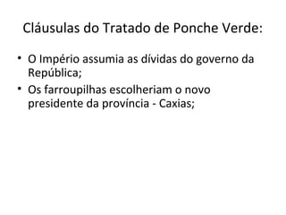Cláusulas do Tratado de Ponche Verde:
• O Império assumia as dívidas do governo da
República;
• Os farroupilhas escolheriam o novo
presidente da província - Caxias;
 
