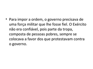 • Para impor a ordem, o governo precisava de
uma força militar que lhe fosse fiel. O Exército
não era confiável, pois parte da tropa,
composta de pessoas pobres, sempre se
colocava a favor dos que protestavam contra
o governo.
 