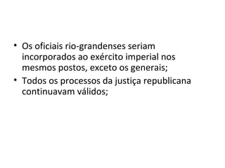 • Os oficiais rio-grandenses seriam
incorporados ao exército imperial nos
mesmos postos, exceto os generais;
• Todos os processos da justiça republicana
continuavam válidos;
 