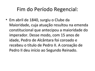 Fim do Período Regencial:
• Em abril de 1840, surgiu o Clube da
Maioridade, cuja atuação resultou na emenda
constitucional que antecipou a maioridade do
imperador. Desse modo, com 15 anos de
idade, Pedro de Alcântara foi coroado e
recebeu o título de Pedro II. A coroação de
Pedro II deu início ao Segundo Reinado.
 