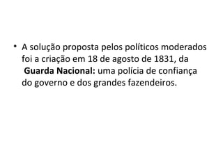 • A solução proposta pelos políticos moderados
foi a criação em 18 de agosto de 1831, da
Guarda Nacional: uma polícia de confiança
do governo e dos grandes fazendeiros.
 