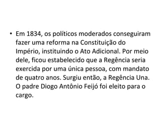• Em 1834, os políticos moderados conseguiram
fazer uma reforma na Constituição do
Império, instituindo o Ato Adicional. Por meio
dele, ficou estabelecido que a Regência seria
exercida por uma única pessoa, com mandato
de quatro anos. Surgiu então, a Regência Una.
O padre Diogo Antônio Feijó foi eleito para o
cargo.
 