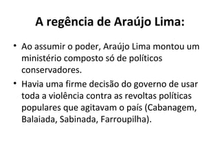 A regência de Araújo Lima:
• Ao assumir o poder, Araújo Lima montou um
ministério composto só de políticos
conservadores.
• Havia uma firme decisão do governo de usar
toda a violência contra as revoltas políticas
populares que agitavam o país (Cabanagem,
Balaiada, Sabinada, Farroupilha).
 