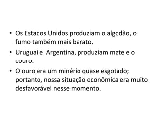• Os Estados Unidos produziam o algodão, o
fumo também mais barato.
• Uruguai e Argentina, produziam mate e o
couro.
• O ouro era um minério quase esgotado;
portanto, nossa situação econômica era muito
desfavorável nesse momento.
 