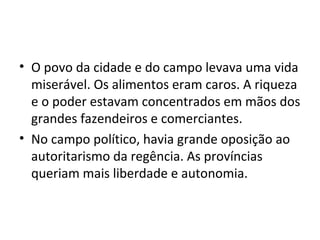 • O povo da cidade e do campo levava uma vida
miserável. Os alimentos eram caros. A riqueza
e o poder estavam concentrados em mãos dos
grandes fazendeiros e comerciantes.
• No campo político, havia grande oposição ao
autoritarismo da regência. As províncias
queriam mais liberdade e autonomia.
 