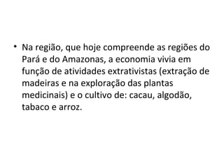 • Na região, que hoje compreende as regiões do
Pará e do Amazonas, a economia vivia em
função de atividades extrativistas (extração de
madeiras e na exploração das plantas
medicinais) e o cultivo de: cacau, algodão,
tabaco e arroz.
 