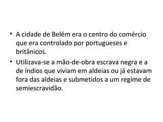 • A cidade de Belém era o centro do comércio
que era controlado por portugueses e
britânicos.
• Utilizava-se a mão-de-obra escrava negra e a
de índios que viviam em aldeias ou já estavam
fora das aldeias e submetidos a um regime de
semiescravidão.
 