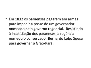 • Em 1832 os paraenses pegaram em armas
para impedir a posse de um governador
nomeado pelo governo regencial. Resistindo
à insatisfação dos paraenses, a regência
nomeou o conservador Bernardo Lobo Sousa
para governar o Grão-Pará.
 