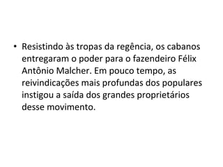 • Resistindo às tropas da regência, os cabanos
entregaram o poder para o fazendeiro Félix
Antônio Malcher. Em pouco tempo, as
reivindicações mais profundas dos populares
instigou a saída dos grandes proprietários
desse movimento.
 