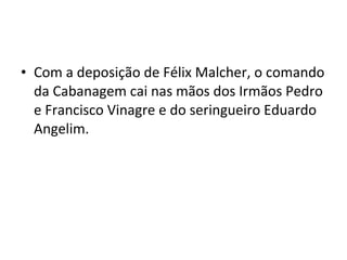 • Com a deposição de Félix Malcher, o comando
da Cabanagem cai nas mãos dos Irmãos Pedro
e Francisco Vinagre e do seringueiro Eduardo
Angelim.
 
