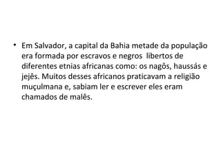 • Em Salvador, a capital da Bahia metade da população
era formada por escravos e negros libertos de
diferentes etnias africanas como: os nagôs, haussás e
jejês. Muitos desses africanos praticavam a religião
muçulmana e, sabiam ler e escrever eles eram
chamados de malês.
 