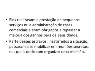 • Eles realizavam a prestação de pequenos
serviços ou a administração de casas
comerciais e eram obrigados a repassar a
maioria dos ganhos para os seus donos.
• Parte desses escravos, insatisfeitos a situação,
passaram a se mobilizar em reuniões secretas,
nas quais decidiram organizar uma rebelião.
 