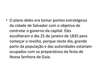• O plano deles era tomar pontos estratégicos
da cidade de Salvador com o objetivo de
controlar o governo da capital. Eles
escolheram o dia 25 de janeiro de 1835 para
começar a revolta, porque neste dia, grande
parte da população e das autoridades estariam
ocupados com os preparativos da festa de
Nossa Senhora da Guia.
 