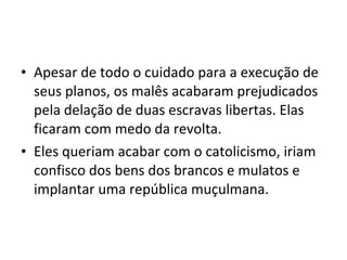 • Apesar de todo o cuidado para a execução de
seus planos, os malês acabaram prejudicados
pela delação de duas escravas libertas. Elas
ficaram com medo da revolta.
• Eles queriam acabar com o catolicismo, iriam
confisco dos bens dos brancos e mulatos e
implantar uma república muçulmana.
 