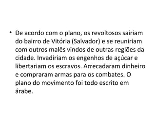 • De acordo com o plano, os revoltosos sairiam
do bairro de Vitória (Salvador) e se reuniriam
com outros malês vindos de outras regiões da
cidade. Invadiriam os engenhos de açúcar e
libertariam os escravos. Arrecadaram dinheiro
e compraram armas para os combates. O
plano do movimento foi todo escrito em
árabe.
 