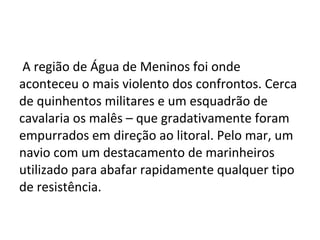 A região de Água de Meninos foi onde
aconteceu o mais violento dos confrontos. Cerca
de quinhentos militares e um esquadrão de
cavalaria os malês – que gradativamente foram
empurrados em direção ao litoral. Pelo mar, um
navio com um destacamento de marinheiros
utilizado para abafar rapidamente qualquer tipo
de resistência.
 