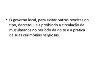 • O governo local, para evitar outras revoltas do
tipo, decretou leis proibindo a circulação de
muçulmanos no período da noite e a prática
de suas cerimônias religiosas.
 