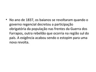 • No ano de 1837, os baianos se revoltaram quando o
governo regencial decretou a participação
obrigatória da população nas frentes da Guerra dos
Farrapos, outra rebelião que ocorria na região sul do
país. A exigência acabou sendo o estopim para uma
nova revolta.
 