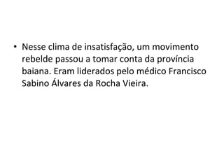 • Nesse clima de insatisfação, um movimento
rebelde passou a tomar conta da província
baiana. Eram liderados pelo médico Francisco
Sabino Álvares da Rocha Vieira.
 