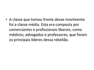 • A classe que tomou frente desse movimento
foi a classe média. Esta era composta por
comerciantes e profissionais liberais, como
médicos, advogados e professores, que foram
os principais líderes dessa rebelião.
 